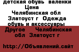 детская обувь: валенки  › Цена ­ 300 - Челябинская обл., Златоуст г. Одежда, обувь и аксессуары » Другое   . Челябинская обл.,Златоуст г.